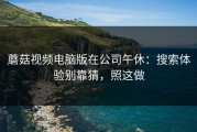 蘑菇视频电脑版在公司午休：搜索体验别靠猜，照这做