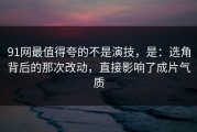 91网最值得夸的不是演技，是：选角背后的那次改动，直接影响了成片气质