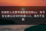 别被默认设置带偏蘑菇视频ios：账号安全建议这块的隐藏入口，真的不显眼