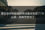 蘑菇视频电脑版的离线播放我做了7天记录：别再凭感觉了