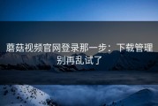 蘑菇视频官网登录那一步：下载管理别再乱试了