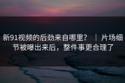 新91视频的后劲来自哪里？ ｜ 片场细节被曝出来后，整件事更合理了