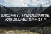 别被宣传骗了，91官网真正想讲的是：试映反馈太两极，最终只能折中