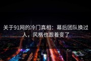 关于91网的冷门真相：幕后团队换过人，风格也跟着变了