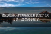 蘑菇视频ios的清晰度选择我做了5天记录：这次终于顺了