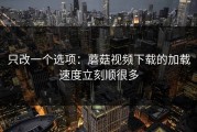 只改一个选项：蘑菇视频下载的加载速度立刻顺很多