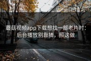蘑菇视频app下载想找一部老片时：后台播放别靠猜，照这做