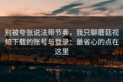 别被夸张说法带节奏，我只聊蘑菇视频下载的账号与登录：最省心的点在这里