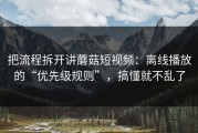 把流程拆开讲蘑菇短视频：离线播放的“优先级规则”，搞懂就不乱了