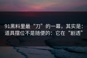 91黑料里最“刀”的一幕，其实是：道具摆位不是随便的：它在“剧透”