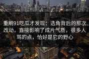 重刷91吃瓜才发现：选角背后的那次改动，直接影响了成片气质，很多人骂的点，恰好是它的野心