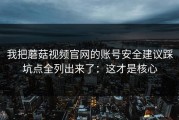 我把蘑菇视频官网的账号安全建议踩坑点全列出来了：这才是核心