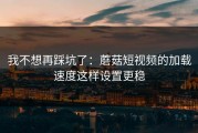 我不想再踩坑了：蘑菇短视频的加载速度这样设置更稳