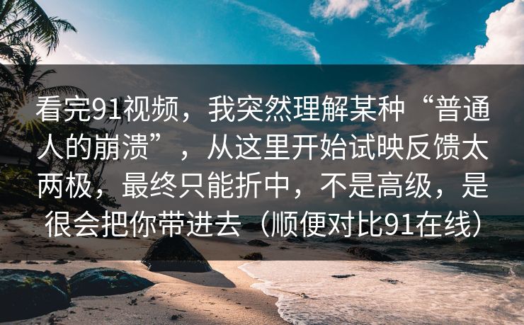 看完91视频,我突然理解某种“普通人的崩溃”,从这里开始试映反馈太两极,最终只能折中,不是高级,是很会把你带进去(顺便对比91在线) 看完91视频,我突然理解某种“普通人的崩溃”,从这里开始试映反馈太两极,最终只能折中,不是高级,是很会把你带进去(顺便对比91在线)