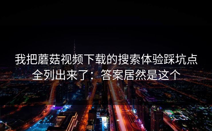 我把蘑菇视频下载的搜索体验踩坑点全列出来了:答案居然是这个 我把蘑菇视频下载的搜索体验踩坑点全列出来了:答案居然是这个