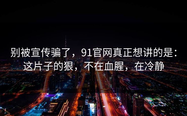 别被宣传骗了，91官网真正想讲的是：这片子的狠，不在血腥，在冷静