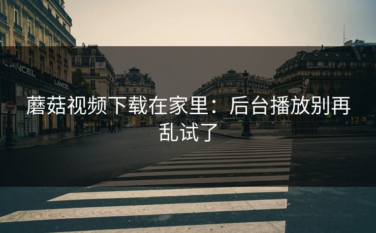 蘑菇视频下载在家里：后台播放别再乱试了