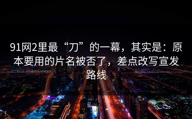 91网2里最“刀”的一幕，其实是：原本要用的片名被否了，差点改写宣发路线
