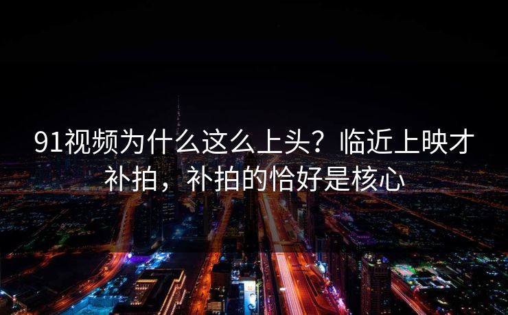 91视频为什么这么上头？临近上映才补拍，补拍的恰好是核心
