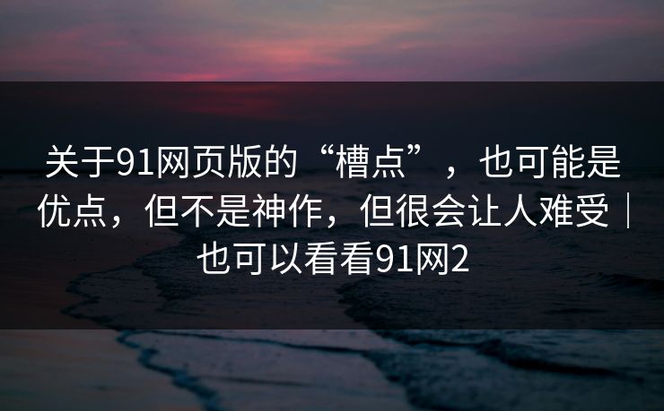 关于91网页版的“槽点”，也可能是优点，但不是神作，但很会让人难受｜也可以看看91网2