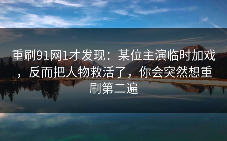 重刷91网1才发现：某位主演临时加戏，反而把人物救活了，你会突然想重刷第二遍