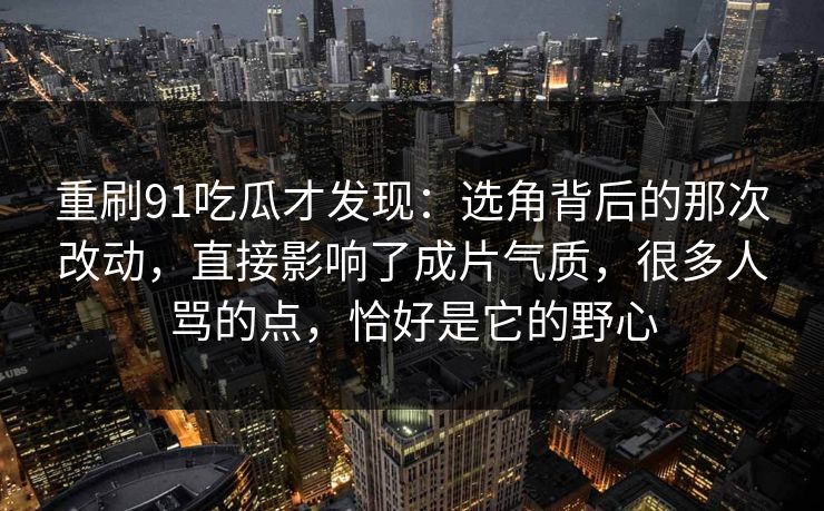 重刷91吃瓜才发现：选角背后的那次改动，直接影响了成片气质，很多人骂的点，恰好是它的野心