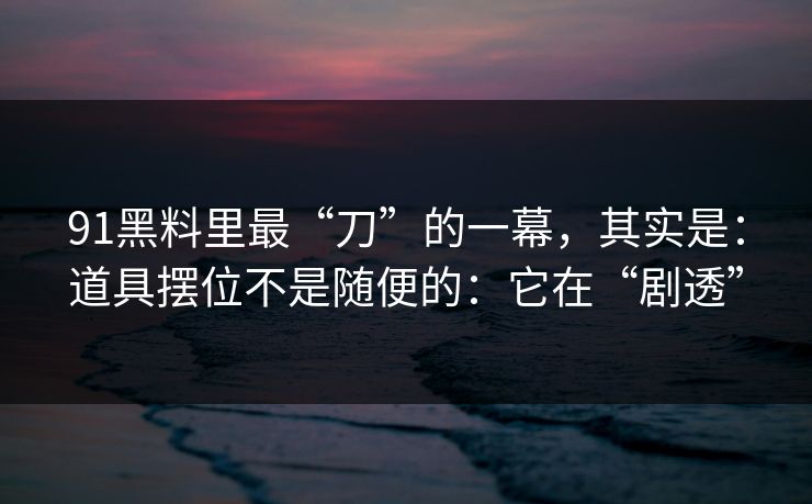 91黑料里最“刀”的一幕，其实是：道具摆位不是随便的：它在“剧透”