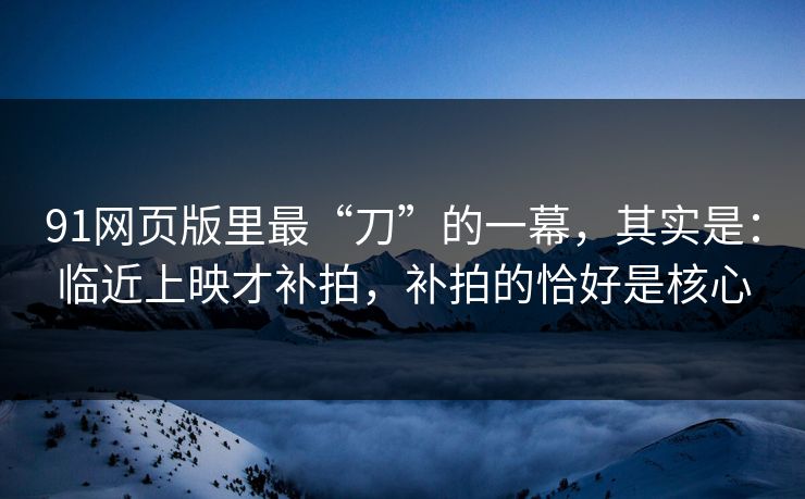 91网页版里最“刀”的一幕，其实是：临近上映才补拍，补拍的恰好是核心