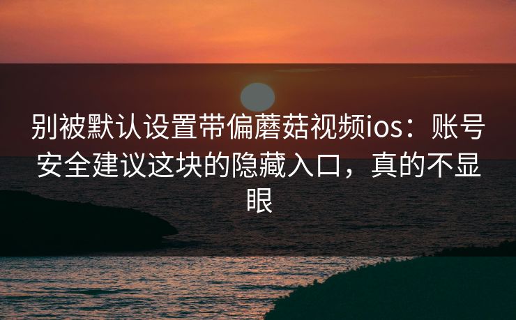 别被默认设置带偏蘑菇视频ios：账号安全建议这块的隐藏入口，真的不显眼