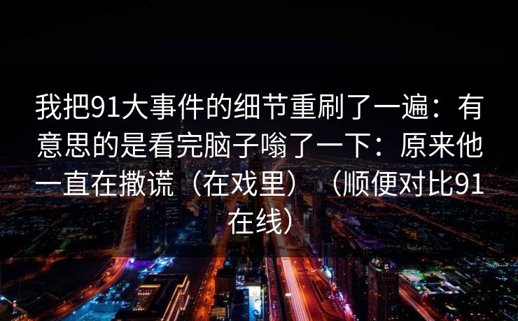 我把91大事件的细节重刷了一遍：有意思的是看完脑子嗡了一下：原来他一直在撒谎（在戏里）（顺便对比91在线）