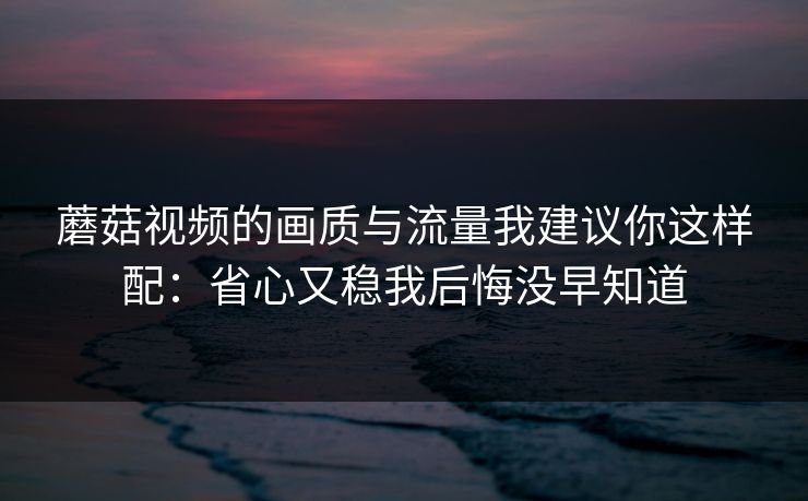 蘑菇视频的画质与流量我建议你这样配：省心又稳我后悔没早知道