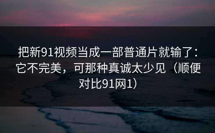 把新91视频当成一部普通片就输了：它不完美，可那种真诚太少见（顺便对比91网1）