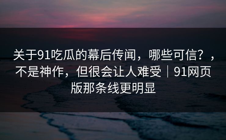 关于91吃瓜的幕后传闻，哪些可信？，不是神作，但很会让人难受｜91网页版那条线更明显