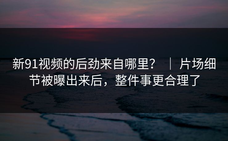 新91视频的后劲来自哪里？ ｜ 片场细节被曝出来后，整件事更合理了