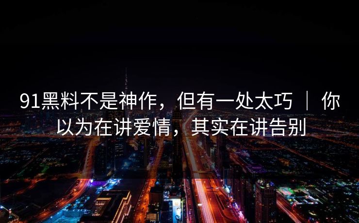 91黑料不是神作，但有一处太巧 ｜ 你以为在讲爱情，其实在讲告别