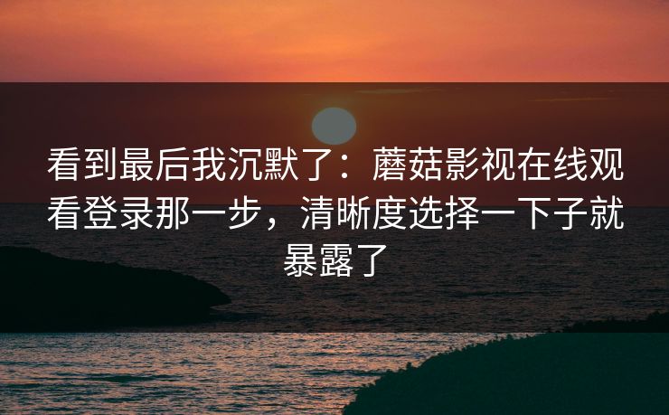 看到最后我沉默了：蘑菇影视在线观看登录那一步，清晰度选择一下子就暴露了