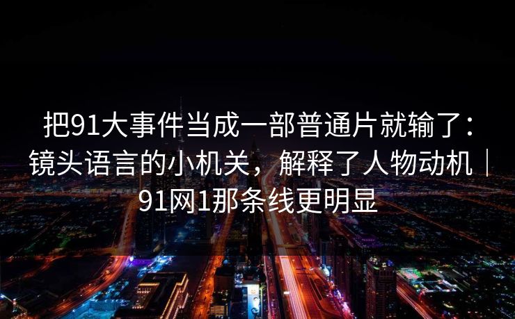 把91大事件当成一部普通片就输了：镜头语言的小机关，解释了人物动机｜91网1那条线更明显
