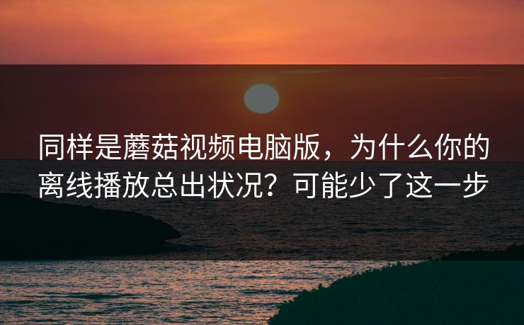 同样是蘑菇视频电脑版，为什么你的离线播放总出状况？可能少了这一步