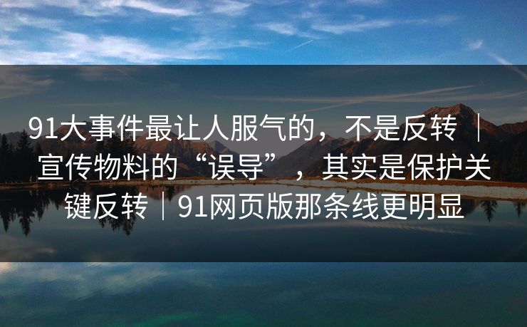 91大事件最让人服气的，不是反转 ｜ 宣传物料的“误导”，其实是保护关键反转｜91网页版那条线更明显