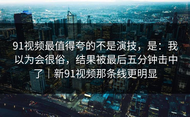 91视频最值得夸的不是演技，是：我以为会很俗，结果被最后五分钟击中了｜新91视频那条线更明显