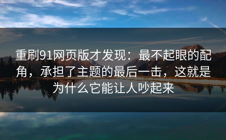 重刷91网页版才发现：最不起眼的配角，承担了主题的最后一击，这就是为什么它能让人吵起来