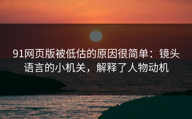 91网页版被低估的原因很简单：镜头语言的小机关，解释了人物动机