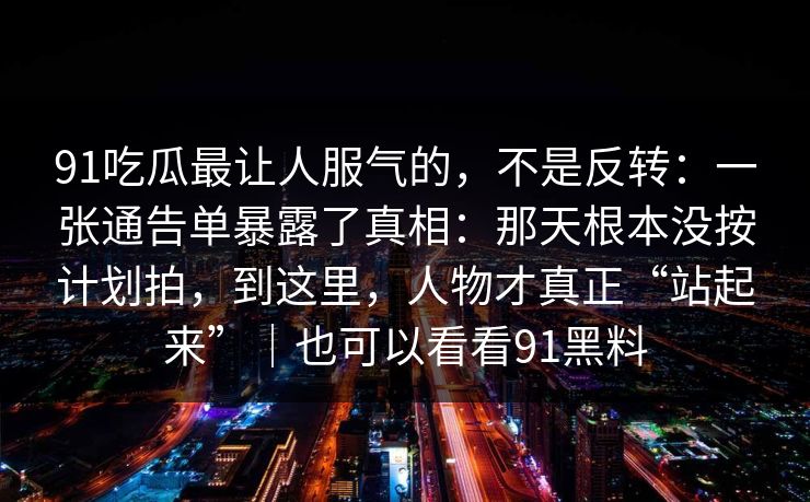 91吃瓜最让人服气的，不是反转：一张通告单暴露了真相：那天根本没按计划拍，到这里，人物才真正“站起来”｜也可以看看91黑料