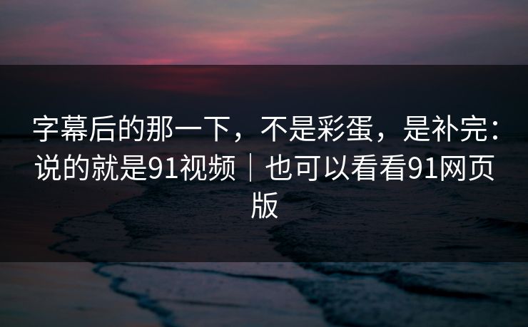 字幕后的那一下，不是彩蛋，是补完：说的就是91视频｜也可以看看91网页版