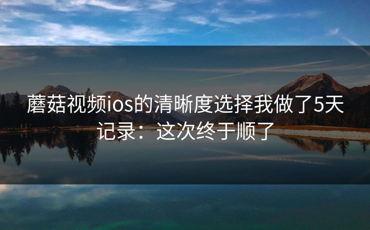 蘑菇视频ios的清晰度选择我做了5天记录：这次终于顺了