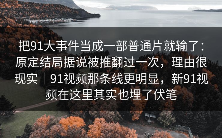 把91大事件当成一部普通片就输了：原定结局据说被推翻过一次，理由很现实｜91视频那条线更明显，新91视频在这里其实也埋了伏笔