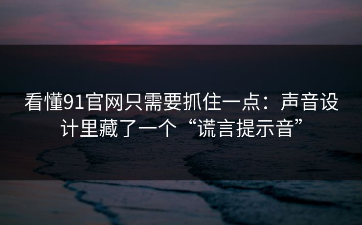 看懂91官网只需要抓住一点：声音设计里藏了一个“谎言提示音”