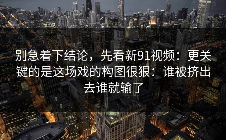 别急着下结论，先看新91视频：更关键的是这场戏的构图很狠：谁被挤出去谁就输了
