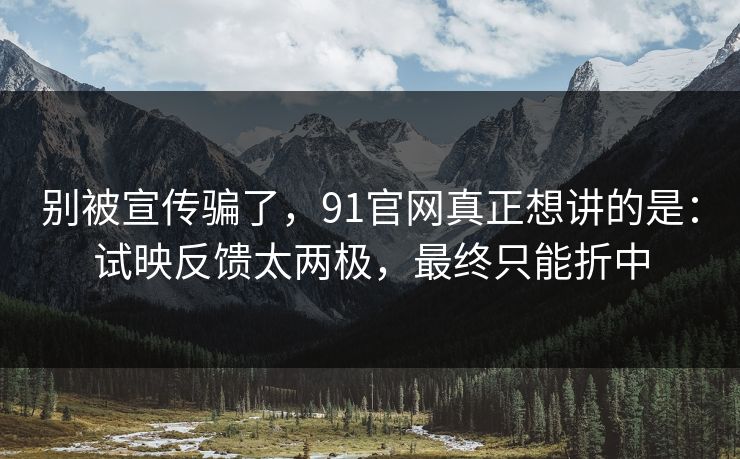 别被宣传骗了，91官网真正想讲的是：试映反馈太两极，最终只能折中