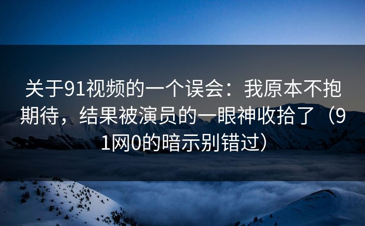 关于91视频的一个误会：我原本不抱期待，结果被演员的一眼神收拾了（91网0的暗示别错过）